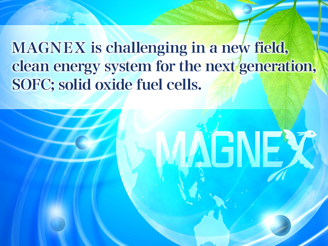 MAGNEX is challenging in a new field, clean energy system for the next generation, SOFC; solid oxide fuel cells.